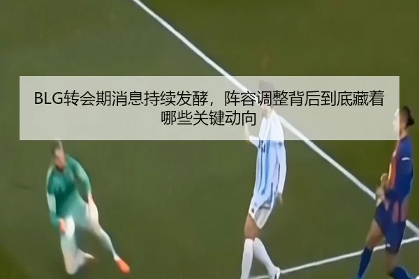 BLG转会期消息持续发酵，阵容调整背后到底藏着哪些关键动向